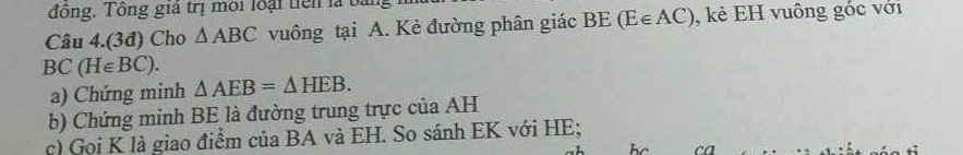 đồng, Tông giả trị môi loại tiên là bằng 
Câu 4.(3đ) Cho △ ABC vuông tại A. Kẻ đường phân giác BE(E∈ AC) , kẻ EH vuông góc với
BC(H∈ BC). 
a) Chứng minh △ AEB=△ HEB. 
b) Chứng minh BE là đường trung trực của AH 
c) Goi K là giao điểm của BA và EH. So sánh EK với HE;