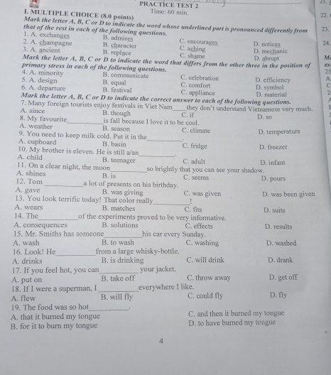 PRACTICE TEST 2
21.
I. MULTIPLE CHOICE (8.0 points) Time: 60 min. 22.
Mark the letter A, B, C or D to indicate the word whose underlined part is pronounced differently from 23.
that of the rest in each of the following questions.
1. A. exchanges B. admires C. encourages
2. A. champagne B. character C. aching D. notices 24.
3. A. ancient B. replace C. shame D. mechanic D. abrupt M
Mark the letter A, B, C or D to indicate the word that differs from the other three in the position of ex
25
4. A. minority primary stress in each of the following questions. B. communicate C. celebration
5. A. design D. efficiency A
6. A. departure B. equal C. comfort D. symbol 2
B.festival C. appliance
Mark the letter A, B, C or D to indicate the correct answer to each of the following questions. D. material
7. Many foreign tourists enjoy festivals in Viet Nam
A. since B. though _they don't understand Vietnamese very much.
8. My favourite_ is fall because I love it to be cool. C. if D. so
A. weather B. season C. climate
9. You need to keep milk cold. Put it in the D. temperature
A. cupboard B. basin_
10. My brother is eleven. He is still a/an . C. fridge D. freezer
A. child B. teenager _C. adult D. infant
11. On a clear night, the moon
A. shines B. is so brightly that you can see your shadow. D. pours
C. seems
12. Tom_ a lot of presents on his birthday.
A. gave B. was giving C. was given D. was been given
13. You look terrific today! That color really_ !
A. wears B. matches C. fits D. suits
14. The_ of the experiments proved to be very informative.
A. consequences B. solutions C. effects D. results
15. Mr. Smiths has someone _his car every Sunday.
A. wash B. to wash C. washing D. washed
_
16. Look! He from a large whisky-bottle.
A. drinks B. is drinking C. will drink D. drank
17. If you feel hot, you can _your jacket.
A. put on B. take off C. throw away D. get off
18. If I were a superman, I _everywhere I like.
A. flew B. will fly C. could fly D. fly
19. The food was so hot_
A. that it burned my tongue C. and then it burned my tongue
B. for it to burn my tongue D. to have burned my tongue
4