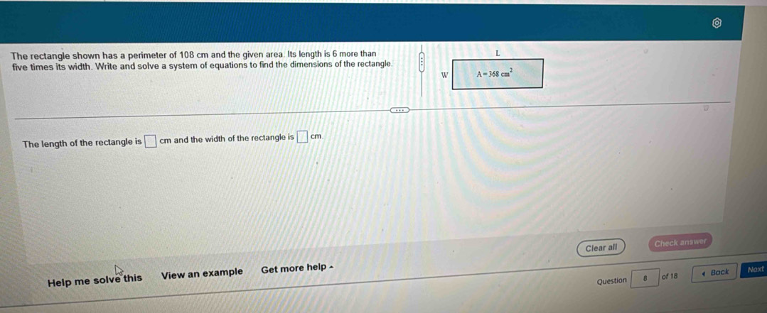 The rectangle shown has a perimeter of 108 cm and the given area. Its length is 6 more than
five times its width. Write and solve a system of equations to find the dimensions of the rectangle.
The length of the rectangle is □ cm and the width of the rectangle is □ cm
Clear all Check answer
Help me solve this View an example Get more help -
Question B of 18  Back Noxt