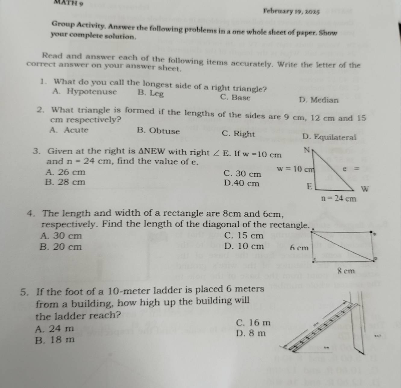 MATH 9
February 19, 2025
Group Activity. Answer the following problems in a one whole sheet of paper. Show
your complete solution.
Read and answer each of the following items accurately. Write the letter of the
correct answer on your answer sheet.
1. What do you call the longest side of a right triangle?
A. Hypotenuse B. Leg C. Base
D. Median
2. What triangle is formed if the lengths of the sides are 9 cm, 12 cm and 15
cm respectively?
A. Acute B. Obtuse C. Right
D. Equilateral
3. Given at the right is △ NEW with right ∠ E. If w=10cm
and n=24cm , find the value of e.
A. 26 cm C. 30 cm
B. 28 cm D.40 cm
4. The length and width of a rectangle are 8cm and 6cm,
respectively. Find the length of the diagonal of the rectangle.
A. 30 cm C. 15 cm
B. 20 cm D. 10 cm 
5. If the foot of a 10-meter ladder is placed 6 meters
from a building, how high up the building will
the ladder reach?
C. 16 m
A. 24 m
D. 8 m
B. 18 m