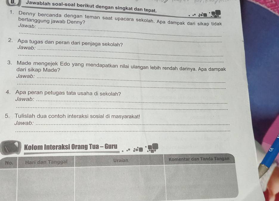 Jawablah soal-soal berikut dengan singkat dan tepat. 
1. Denny bercanda dengan teman saat upacara sekolah. Apa dampak dari sikap tidak 
bertanggung jawab Denny? 
Jawab: 
_ 
_ 
_ 
2. Apa tugas dan peran dari penjaga sekolah? 
Jawab: 
_ 
3. Made mengejek Edo yang mendapatkan nilai ulangan lebih rendah darinya. Apa dampak 
dari sikap Made? 
Jawab:_ 
_ 
4. Apa peran petugas tata usaha di sekolah? 
Jawab:_ 
_ 
5. Tulislah dua contoh interaksi sosial di masyarakat! 
Jawab:_ 
_ 
Kolom Interaksi Orang Tua - Guru