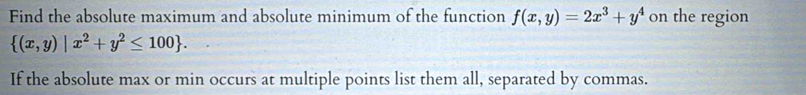 Find the absolute maximum and absolute minimum of the function f(x,y)=2x^3+y^4 on the region
 (x,y)|x^2+y^2≤ 100. 
If the absolute max or min occurs at multiple points list them all, separated by commas.