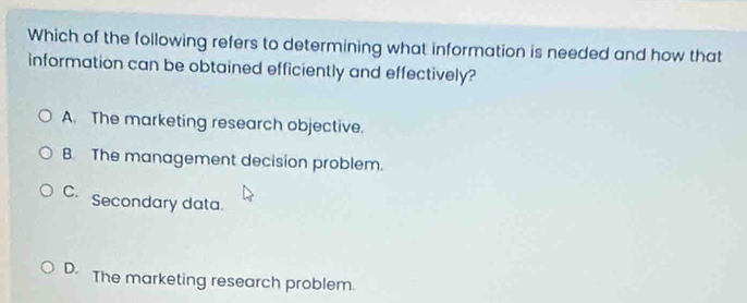 Which of the following refers to determining what information is needed and how that
information can be obtained efficiently and effectively?
A. The marketing research objective.
B. The management decision problem.
C. Secondary data.
D. The marketing research problem.