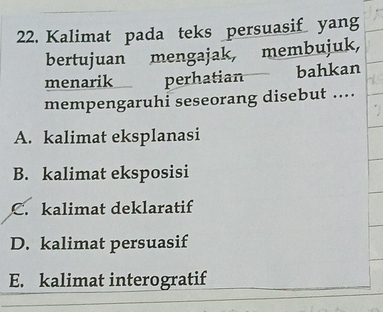 Kalimat pada teks persuasif yang
bertujuan mengajak, membujuk,
menarik perhatian bahkan
mempengaruhi seseorang disebut ....
A. kalimat eksplanasi
B. kalimat eksposisi
C. kalimat deklaratif
D. kalimat persuasif
E. kalimat interogratif