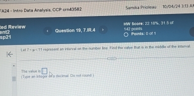 FA24 - Intro Data Analysis, CCP crn43582 Samika Prioleau 10/04/24 3:13 
ent2 HW Score: 22.18%, 31.5 of 
ed Review 
sp21 Question 19, 7.IR.4 , 142 points Points: 0 of 1 
Let 7 <11</tex> represent an interval on the number line Find the value that is in the middle of the interval 
The value is □ 
(Type an integer on a decimal Do not round)