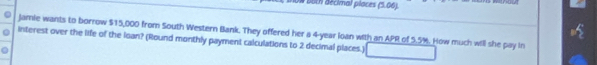 both décimal ploces (5.06). 
Jamie wants to borrow $15,000 from South Western Bank. They offered her a 4-year loan with an APR of 5.5%. How much will she pay in 
interest over the life of the loan? (Round monthly payment calculations to 2 decimal places.)