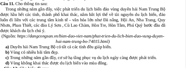 Cho thông tin sau:
Trong những năm gần đây, việc phát triển du lịch biển đảo vùng duyên hải Nam Trung Bộ
được hầu hết các tỉnh, thành phố khai thác, nắm bắt lợi thế về tài nguyên du lịch biến, đảo
luôn đi liền với các trung tâm kinh tế - văn hóa lớn như Đà nẵng, Hội An, Nha Trang, Quy
Nhơn, Phan Thiết, các đảo Lý Sơn , Cù Lao Chàm, Hòn Tre, Hòn Tằm, Phú Quý bước đầu đã
được khách du lịch chú ý.
(Nguồn: https://dangcongsan.vn/bien-dao-viet-nam/phat-trien-du-lich-bien-dao-vung-duyen-
hai-nam-trung-bo- 74015.html)
a) Duyên hải Nam Trung Bộ có tất cả các tỉnh đều giáp biển.
b) Vùng có nhiều bãi tắm đẹp.
c) Trong những năm gần đây, cơ sở hạ tầng phục vụ du lịch ngày càng được phát triển.
d) Vùng không khai thác được du lịch biển vào mùa đông.