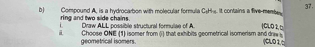 Compound A, is a hydrocarbon with molecular formula C_8H_16. It contains a five-membere 37. 
ring and two side chains. 
i. Draw ALL possible structural formulae of A. (CLO 2, C3 
ⅱ. Choose ONE (1) isomer from (i) that exhibits geometrical isomerism and draw its 
geometrical isomers. (CLO 2,C