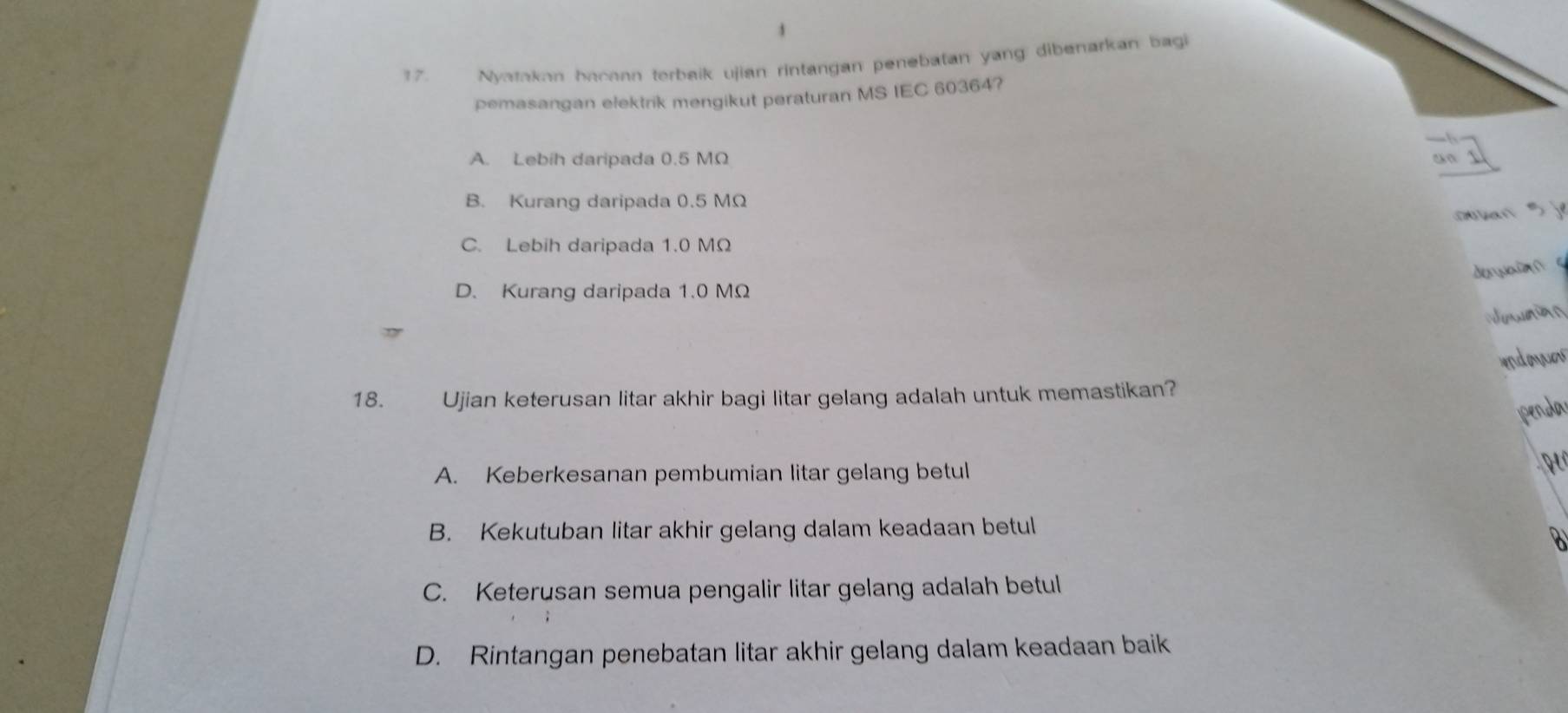 Nvatakan becaan terbeik ujian rintangan penebatan yang: dibenarkan bagi
pemasangan elektrik mengikut peraturan MS IEC 60364?
A. Lebih daripada 0.5 MΩ
B. Kurang daripada 0.5 MΩ
① es +  sj
C. Lebih daripada 1.0 MΩ
deuain s
D. Kurang daripada 1.0 MΩ
indoaes
18. Ujian keterusan litar akhir bagi litar gelang adalah untuk memastikan?
penda
A. Keberkesanan pembumian litar gelang betul
B. Kekutuban litar akhir gelang dalam keadaan betul
a
C. Keterusan semua pengalir litar gelang adalah betul
D. Rintangan penebatan litar akhir gelang dalam keadaan baik