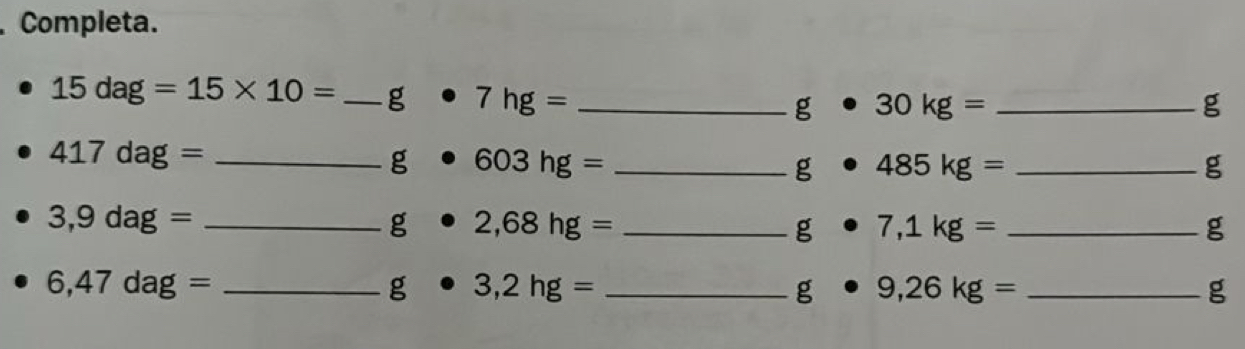 Completa.
15dag=15* 10= _g 7hg= _
g· 30kg= _ 
g 
_ 417dag=
g 603hg= _
g · 485kg= _ 
g 
_ 3,9dag=
g · 2,68hg= _ 
g · 7,1kg= _ 
g
6,47dag= _
g· 3,2hg= _ 
g · 9,26kg= _ 
g