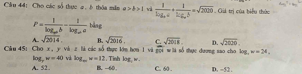 Cho các số thực a, b thỏa mãn a>b>1 và frac 1log _ba+frac 1log _ab=sqrt(2020). Giá trị của biểu thức
P=frac 1log _abb-frac 1log _aba bằng
A. sqrt(2014). B. sqrt(2016). C. sqrt(2018). D. sqrt(2020). 
Câu 45: Cho x, y và z là các số thực lớn hơn 1 và gọi wlà số thực dương sao cho log _3w=24,
log _yw=40 và log _xyzw=12. Tính log _:w.
A. 52. B. -60. C. 60. D. -52.