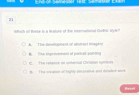 Next End-of-Semester Test: Semester Exam
21
Which of these is a feature of the International Gothic style?
A. The development of abstract imagery
B. The improvement of portrait painting
C. The reliance on universal Christian symbols
D. The creation of highly decorative and detailed work
Reset