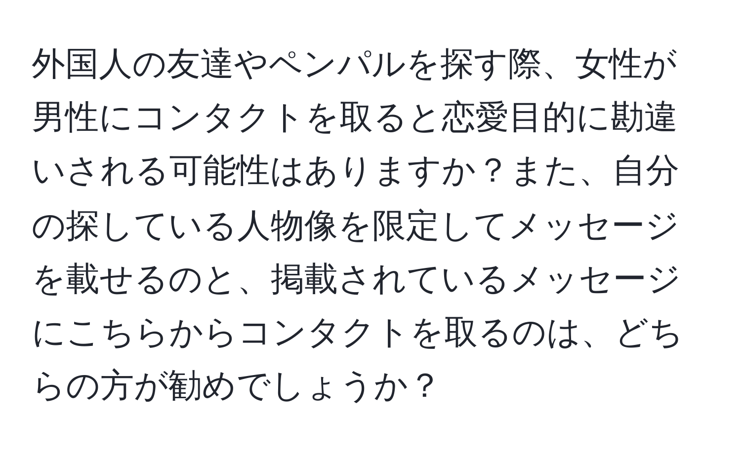 外国人の友達やペンパルを探す際、女性が男性にコンタクトを取ると恋愛目的に勘違いされる可能性はありますか？また、自分の探している人物像を限定してメッセージを載せるのと、掲載されているメッセージにこちらからコンタクトを取るのは、どちらの方が勧めでしょうか？