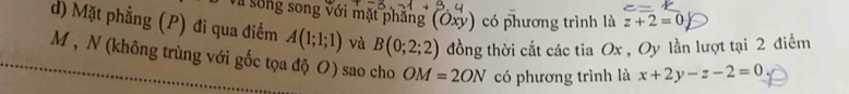 Và sống song với mặt phẳng (Oxy) có phương trình là z+2=0
d) Mặt phẳng (P) đi qua điểm A(1;1;1) và B(0;2;2) đồng thời cắt các tia Ox , Oy lần lượt tại 2 điểm
M , N (không trùng với gốc tọa độ O) sao cho OM=2ON có phương trình là x+2y-z-2=0