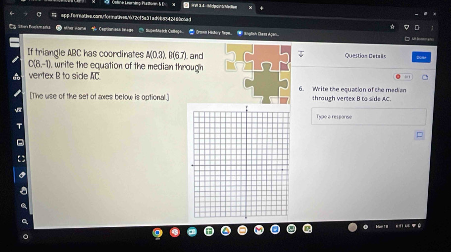 Online Learning Platform & Di HW 3.4 - Midpoint/Median 
app.formative.com/formatives/672cf5a31ad9b8342468c6ad 
Shen Bookmarks other Home Captionless Image SuperMatch College.. Brown History Repe... * English Class Agen... 
All Biscton aies 
If triangle ABC has coordinates A(0.3). B(6.7). and Question Details Dane
C(8,-1) , write the equation of the median through 
vertex B to side overline AC 0/1 
6. Write the equation of the median 
[The use of the set of axes below is optional.] through vertex B to side AC. 
Type a response