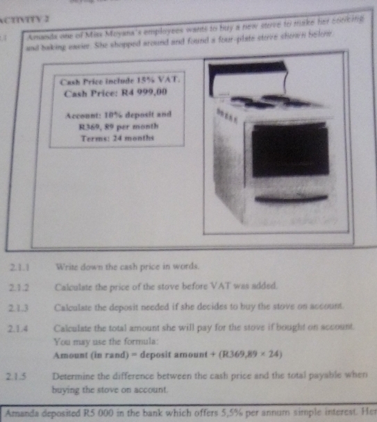 CTNTTV 2 
Amanda one of Misx Moyana's employees wants to buy a new stove to make her 566k ing 
and baking eavier. She shopped around and found a four-plate stove shown belri 
Cash Price include 15% VAT. 
Cash Price: R4 999,00
Account: 10% deposit and
R369, 89 per month
Terms: 24 months
2.1.1 Write down the cash price in words. 
2.1.2 Calculate the price of the stove before VAT was added. 
2.1.3 Calculate the deposit needed if she decides to buy the stove on account. 
2.1.4 Calculate the total amount she will pay for the stove if bought on account. 
You may use the formula: 
Amount (in rand) = deposit ar n(iin +(R369,89* 24)
2.1.5 Determine the difference between the cash price and the total payable when 
buying the stove on account. 
Amanda deposited R5 000 in the bank which offers 5,5% per annum simple interest. Her