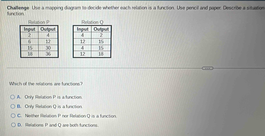 Challenge Use a mapping diagram to decide whether each relation is a function. Use pencil and paper. Describe a situation
function.
Relation P

Which of the relations are functions?
A. Only Relation P is a function.
B. Only Relation Q is a function.
C. Neither Relation P nor Relation Q is a function.
D. Relations P and Q are both functions.