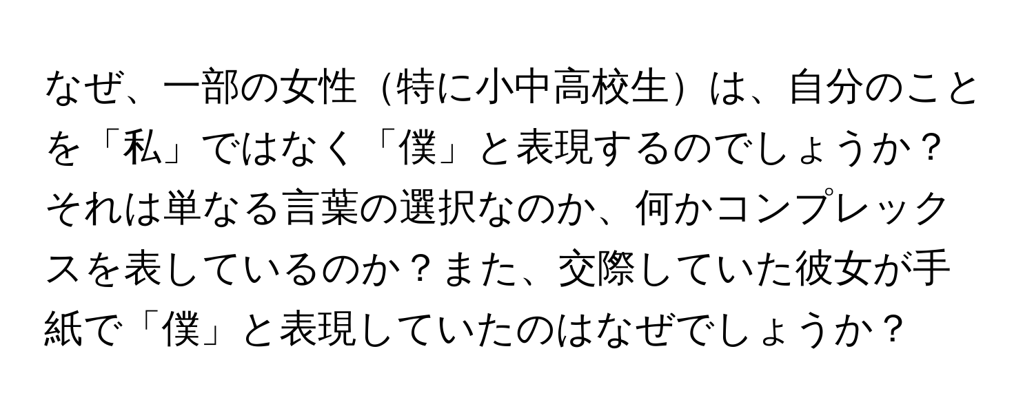 なぜ、一部の女性特に小中高校生は、自分のことを「私」ではなく「僕」と表現するのでしょうか？それは単なる言葉の選択なのか、何かコンプレックスを表しているのか？また、交際していた彼女が手紙で「僕」と表現していたのはなぜでしょうか？