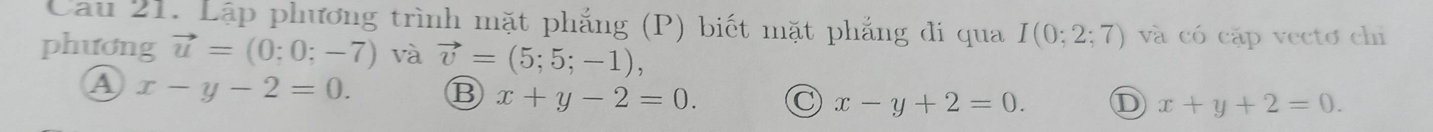 Cau 21. Lập phương trình mặt phẳng (P) biết mặt phẳng đi qua I(0;2;7) và có cặp vectơ chỉ
phương vector u=(0;0;-7) và vector v=(5;5;-1),
A x-y-2=0.
x+y-2=0.
C x-y+2=0.
D x+y+2=0.