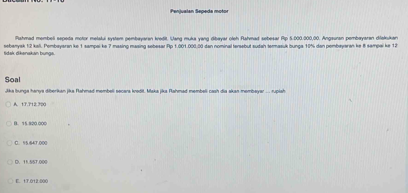 Penjualan Sepeda motor
Rahmad membeli sepeda motor melalui system pembayaran kredit. Uang muka yang dibayar oleh Rahmad sebesar Rp 5.000.000,00. Angsuran pembayaran dilakukan
sebanyak 12 kali. Pembayaran ke 1 sampai ke 7 masing masing sebesar Rp 1.001.000,00 dan nominal tersebut sudah termasuk bunga 10% dan pembayaran ke 8 sampai ke 12
tidak dikenakan bunga.
Soal
Jika bunga hanya diberikan jika Rahmad membeli secara kredit. Maka jika Rahmad membeli cash dia akan membayar ... rupiah
A. 17.712.700
B. 15.920.000
C. 15.647.000
D. 11.557.000
E. 17.012.000