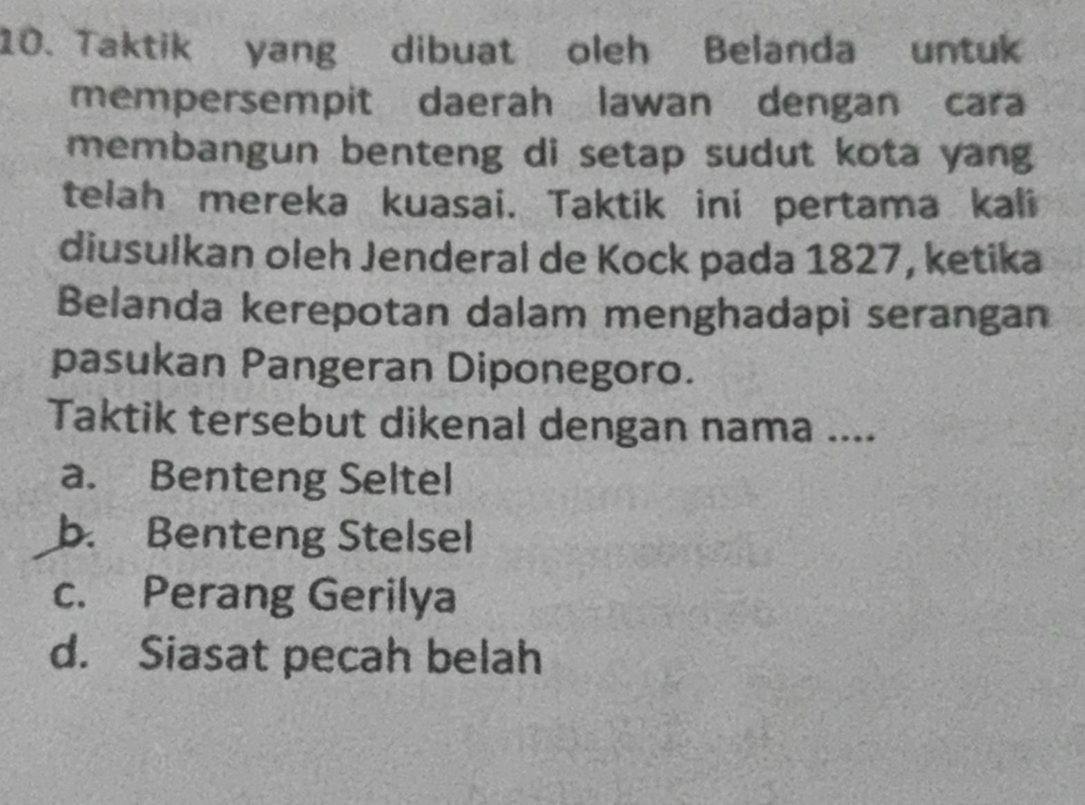 Taktik yang dibuat oleh Belanda untuk
mempersempit daerah lawan dengan cara
membangun benteng di setap sudut kota yang
telah mereka kuasai. Taktik ini pertama kali
diusulkan oleh Jenderal de Kock pada 1827, ketika
Belanda kerepotan dalam menghadapi serangan
pasukan Pangeran Diponegoro.
Taktik tersebut dikenal dengan nama ....
a. Benteng Seltel
b. Benteng Stelsel
c. Perang Gerilya
d. Siasat pecah belah