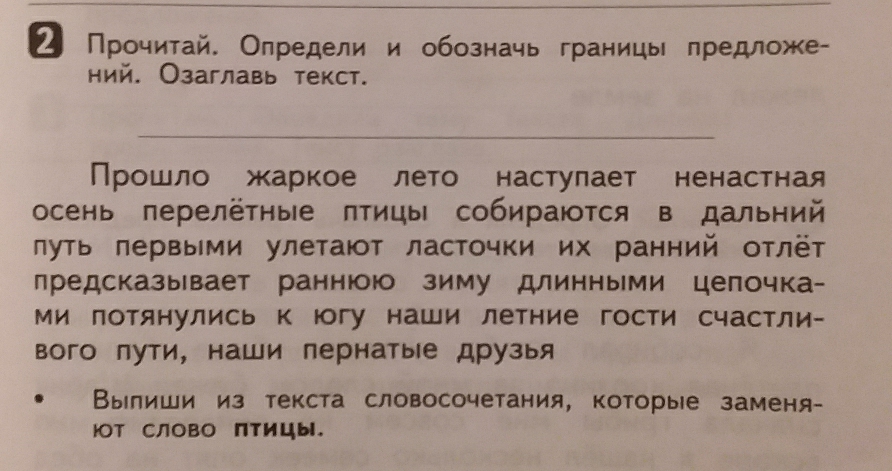 ² Прочитай. Олредели и обозначь границы предложе- 
ний. Озаглавь текст. 
_ 
Прошло жаркое лето настулает ненастная 
осень перелёτηые πтицы собираются в дальний 
луть πервыми улетают ласточки их ранний отлёт 
предсказывает раннююо зиму длинными целочка- 
ми лотянулись к юогу наши летние гости счастли- 
вого лути, наши пернатые друзыя 
Вылиши из текста словосочетания, которые заменя- 
юOT CлOBO Πтицы.