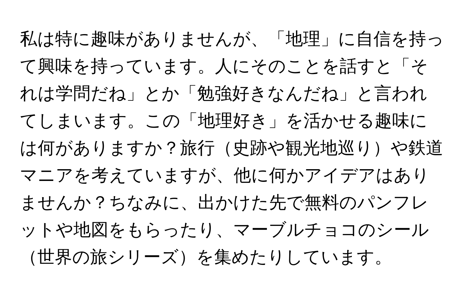 私は特に趣味がありませんが、「地理」に自信を持って興味を持っています。人にそのことを話すと「それは学問だね」とか「勉強好きなんだね」と言われてしまいます。この「地理好き」を活かせる趣味には何がありますか？旅行史跡や観光地巡りや鉄道マニアを考えていますが、他に何かアイデアはありませんか？ちなみに、出かけた先で無料のパンフレットや地図をもらったり、マーブルチョコのシール世界の旅シリーズを集めたりしています。