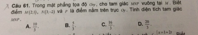 Trong mặt phẳng tọa độ ox, cho tam giác MNP vuông tại M. Biết
điểm M(2;1), N(3;-2) và ρ là điễm nằm trên trục oy. Tính diện tích tam giác
MNP.
A.  10/3 . B.  5/3 . C.  16/3 . D.  20/3 .
[x=1+2t Riát