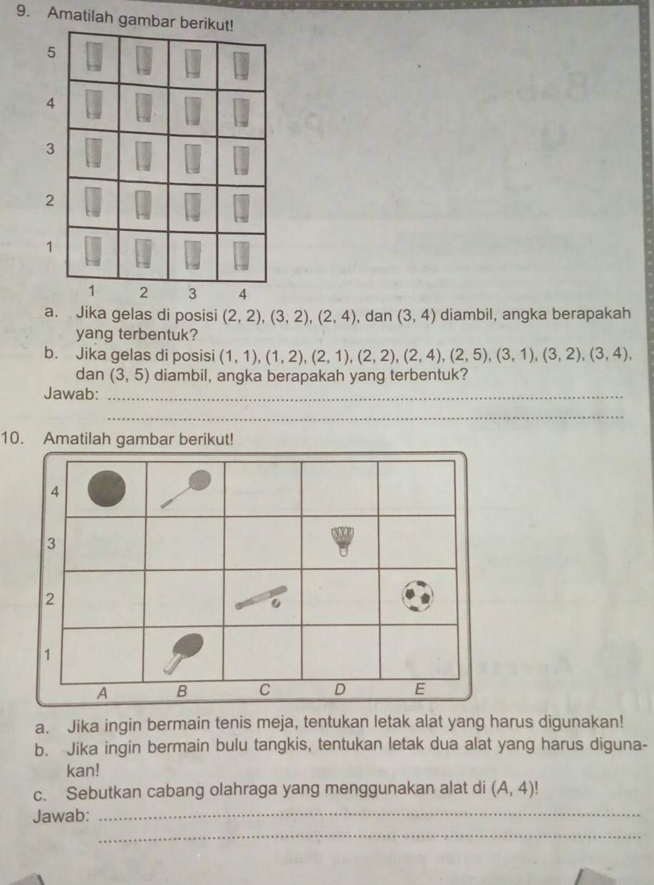 Amatilah gamba 
a. Jika gelas di posisi (2,2), (3,2), (2,4) , dan (3,4) diambil, angka berapakah 
yang terbentuk? 
b. Jika gelas di posisi (1,1), (1,2), (2,1), (2,2), (2,4), (2,5), (3,1), (3,2), (3,4), 
dan (3,5) diambil, angka berapakah yang terbentuk? 
Jawab:_ 
_ 
10. Amatilah gambar berikut!
4
3
2
1
A B C D E 
a. Jika ingin bermain tenis meja, tentukan letak alat yang harus digunakan! 
b. Jika ingin bermain bulu tangkis, tentukan letak dua alat yang harus diguna- 
kan! 
c. Sebutkan cabang olahraga yang menggunakan alat di (A,4)!
Jawab:_ 
_