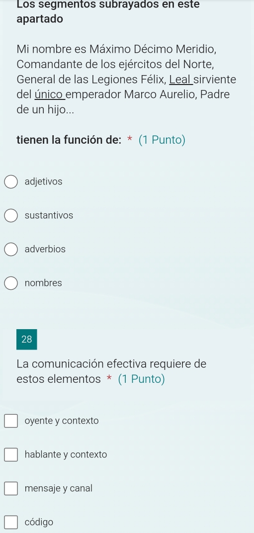 Los segmentos subrayados en este
apartado
Mi nombre es Máximo Décimo Meridio,
Comandante de los ejércitos del Norte,
General de las Legiones Félix, Leal sirviente
del único emperador Marco Aurelio, Padre
de un hijo...
tienen la función de: * (1 Punto)
adjetivos
sustantivos
adverbios
nombres
28
La comunicación efectiva requiere de
estos elementos * (1 Punto)
oyente y contexto
hablante y contexto
mensaje y canal
código