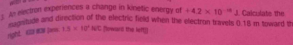 An electron experiences a change in kinetic energy of +4.2* 10^(-16)J. Calculate the 
magnitude and direction of the electric field when the electron travels 0.18 m toward th 
right. [aris. 1.5* 10^4N/C [toward the left]]