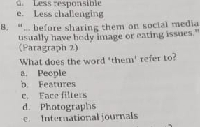 d. Less responsible
e. Less challenging
8. “... before sharing them on social media
usually have body image or eating issues."
(Paragraph 2)
What does the word ‘them’ refer to?
a. People
b. Features
c. Face filters
d. Photographs
e. International journals