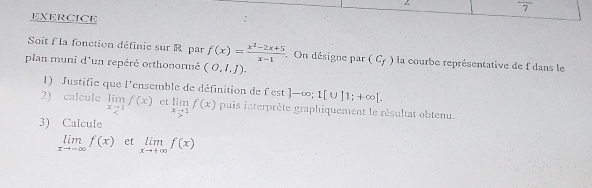 EXERCICE 
Soit f la fonction définie sur R par f(x)= (x^2-2x+5)/x-1 . On désigne par (C_f) la courbe représentative de f dans le 
plan muni d'un repéré orthonormé (O,I,J). 
1) Justifie que l'ensemble de définition de f'est ]-∈fty; 1[∪ ]1;+∈fty [. 
2) calcule limlimits _xto 1f(x) et limlimits _xto 1f(x) puis interprète graphiquement le résultat obtenu. 
3) Calcule
limlimits _xto -∈fty f(x) et limlimits _xto +∈fty f(x)