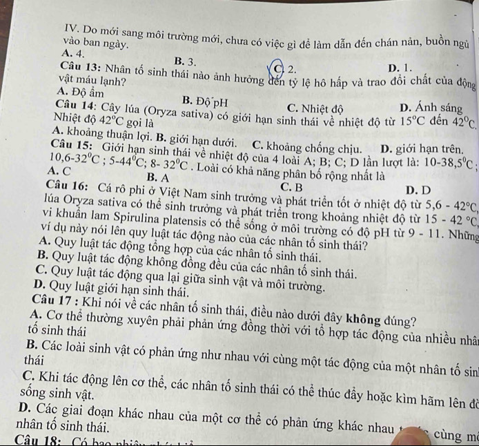 Do mới sang môi trường mới, chưa có việc gì để làm dẫn đến chán nản, buồn ngủ
vào ban ngày.
A. 4. B. 3.
C 2. D. 1.
Câu 13: Nhân tố sinh thái nào ánh hưởng đến tỷ lệ hô hấp và trao đổi chất của động
vật máu lạnh?
A. Độ ẩm B. Độ pH D. Ánh sáng
C. Nhiệt độ
Câu 14: Cây lúa (Oryza sativa) có giới hạn sinh thái về nhiệt độ từ 15°C đến
Nhiệt độ 42°C gọi là 42°C.
A. khoảng thuận lợi. B. giới hạn dưới. C. khoảng chống chịu. D. giới hạn trên.
Câu 15: Giới hạn sinh thái về nhiệt độ của 4 loài A; B; C; D lần lượt là: 10-38,5°C
A. C 10,6-32°C;5-44°C;8-32°C. Loài có khả năng phân bố rộng nhất là
B. A C. B
D.D
Câu 16: Cá rô phi ở Việt Nam sinh trưởng và phát triển tốt ở nhiệt độ từ 5,6-42°C,
lúa Oryza sativa có thể sinh trưởng và phát triển trong khoảng nhiệt độ từ 15-42°C
vi khuẩn lam Spirulina platensis có thể sống ở môi trường có độ pH từ 9 - 11. Những
ví dụ này nói lên quy luật tác động nào của các nhân tố sinh thái?
A. Quy luật tác động tổng hợp của các nhân tố sinh thái.
B. Quy luật tác động không đồng đều của các nhân tố sinh thái.
C. Quy luật tác động qua lại giữa sinh vật và môi trường.
D. Quy luật giới hạn sinh thái.
Câu 17 : Khi nói về các nhân tố sinh thái, điều nào dưới đây không đúng?
A. Cơ thể thường xuyên phải phản ứng đồng thời với tổ hợp tác động của nhiều nhâ
tố sinh thái
B. Các loài sinh vật có phản ứng như nhau với cùng một tác động của một nhân tố sin
thái
C. Khi tác động lên cơ thể, các nhân tố sinh thái có thể thúc đầy hoặc kìm hãm lên đồ
sống sinh vật.
D. Các giai đoạn khác nhau của một cơ thể có phản ứng khác nhau cùng má
nhân tổ sinh thái.
Câu 18:   Có  ba