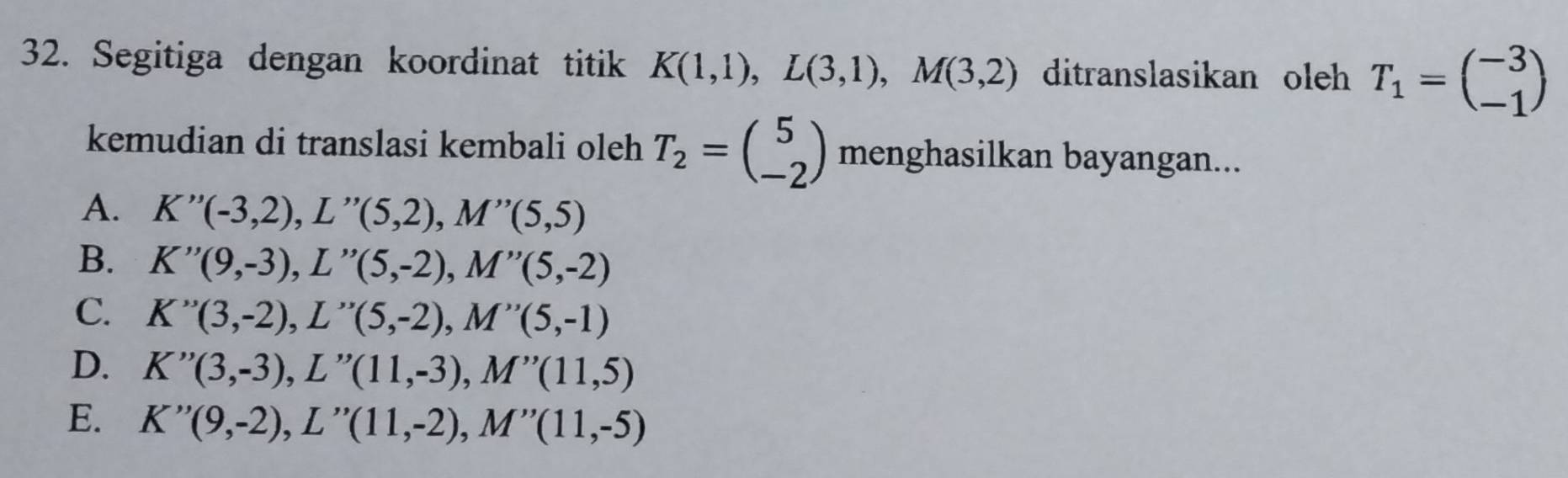 Segitiga dengan koordinat titik K(1,1), L(3,1), M(3,2) ditranslasikan oleh T_1=beginpmatrix -3 -1endpmatrix
kemudian di translasi kembali oleh T_2=beginpmatrix 5 -2endpmatrix menghasilkan bayangan...
A. K''(-3,2), L''(5,2), M''(5,5)
B. K''(9,-3), L''(5,-2), M''(5,-2)
C. K''(3,-2), L''(5,-2), M''(5,-1)
D. K''(3,-3), L''(11,-3), M''(11,5)
E. K''(9,-2), L''(11,-2), M''(11,-5)