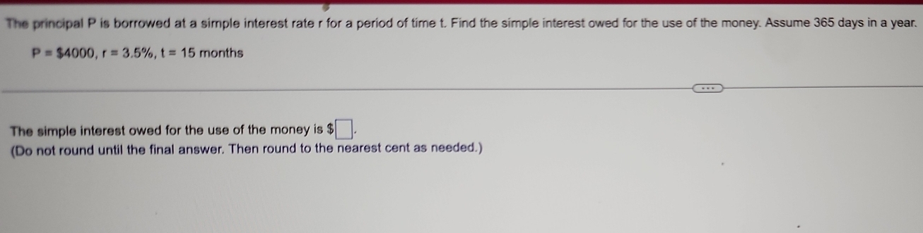 The principal P is borrowed at a simple interest rate r for a period of time t. Find the simple interest owed for the use of the money. Assume 365 days in a year.
P=$4000, r=3.5% , t=15 months
The simple interest owed for the use of the money is $□. 
(Do not round until the final answer. Then round to the nearest cent as needed.)