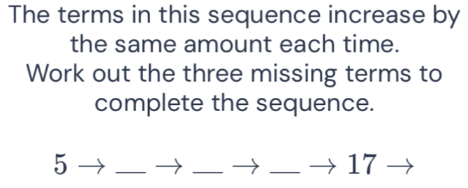 The terms in this sequence increase by 
the same amount each time. 
Work out the three missing terms to 
complete the sequence.
5 _  □  _ □ _ □  17