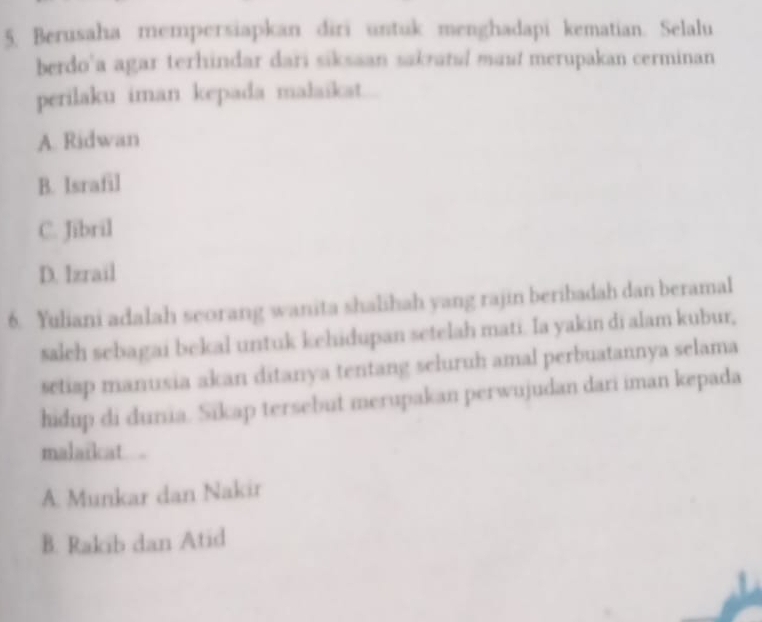 Berusaha mempersiapkan diri untuk menghadapi kematian. Selalu
berdo’a agar terhindar dari siksaan sakratul maut merupakan cerminan
perilaku iman kepada malaikat.
A. Ridwan
B. Israfil
C. Jibril
D. Izrail
6. Yuliani adalah seorang wanita shalihah yang rajin beribadah dan beramal
salch sebagai bekal untuk kehidupan setelah mati. Ia yakin di alam kubur,
setiap manusia akan ditanya tentang seluruh amal perbuatannya selama
hidup di dunia. Sikap tersebut merupakan perwujudan dari iman kepada
malaikat
A. Munkar dan Nakir
B. Rakib dan Atid