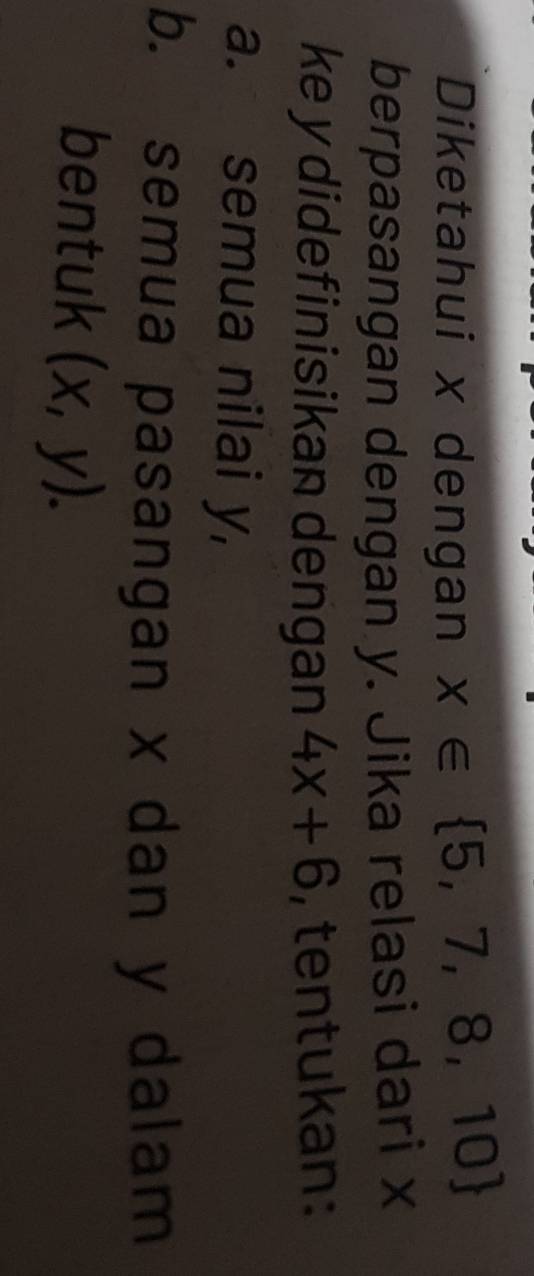 Diketahui x dengan x∈  5,7,8,10
berpasangan dengan y. Jika relasi dari x
ke y didefinisikan dengan 4x+6 , tentukan:
a. semua nilai y,
b. semua pasangan x dan y dalam
bentuk (x,y).