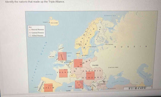 Identify the nations that made up the Triple Alliance.
Noutral Powees
Allied Pawers Central Powers
R u s s # A
POLAND U E R A I N E
U

m Y
△ a 
FUROPF