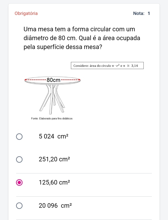 Obrigatória Nota: 1
Uma mesa tem a forma circular com um
diâmetro de 80 cm. Qual é a área ocupada
pela superfície dessa mesa?
Considere: área do círculo π · r^2 ρ π ≌ 3,14
5024cm^2
251,20cm^2
125,60cm^2
20096cm^2