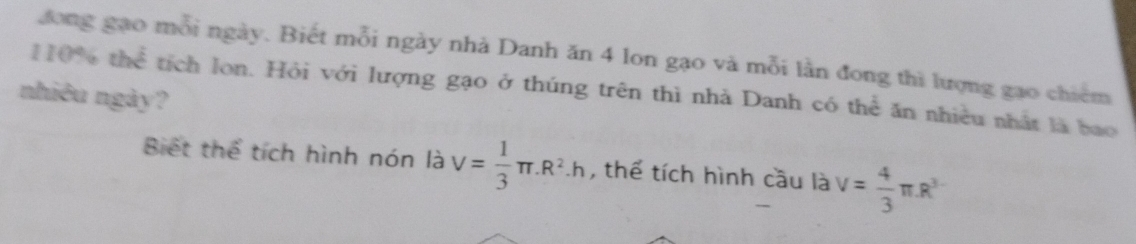 110% th đong gạo mỗi ngày. Biết mỗi ngày nhà Danh ăn 4 lon gạo và mỗi lần đong thì lượng gao chiếm 2 tích lon. Hỏi với lượng gạo ở thúng trên thì nhà Danh có thể ăn nhiều nhất là bao 
nhiêu ngày? 
Biết thể tích hình nón là V= 1/3 π .R^2.h , thể tích hình cầu là V= 4/3 π R^3