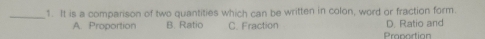 It is a comparison of two quantities which can be written in colon, word or fraction form.
D. Ratio and
A. Proportion B. Ratio C. Fraction Praportion