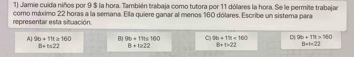 Jamie cuida niños por 9 $ la hora. También trabaja como tutora por 11 dólares la hora. Se le permite trabajar
como máximo 22 horas a la semana. Ella quiere ganar al menos 160 dólares. Escribe un sistema para
representar esta situación.
A) 9b+11t≥ 160 B) 9b+11t≤ 160 C) 9b+11t<160</tex> D) 9b+11t>160
B+t≤ 22
B+t≥ 22
B+t>22
B+t<22</tex>