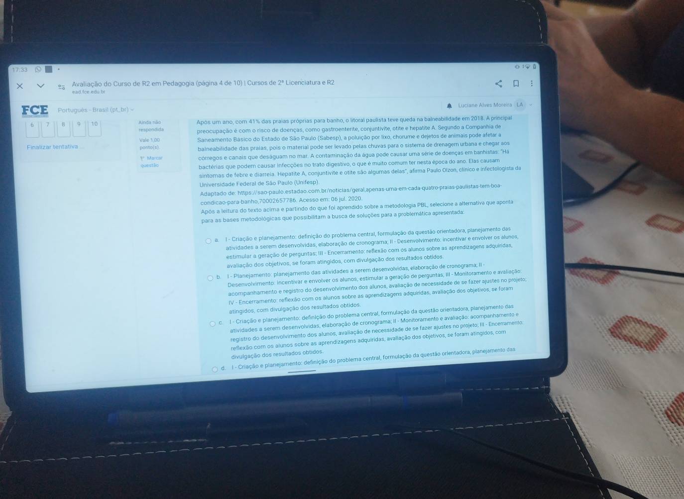 17.33
×  Avaliação do Curso de R2 em Pedagogia (página 4 de 10) | Cursos de 2^8 Licenciatura e R2
ead fce edu br
FCE Portugués - Brasil (pt_ br) ~  Luciane Alves Moreira
Ainda não Após um ano, com 41% das praias próprias para banho, o litoral paulista teve queda na balneabilidade em 2018. A principal
respondida preocupação é com o risco de doenças, como gastroenterite, conjuntivite, otite e hepatite A. Segundo a Companhia de
Vale 1,00 Saneamento Básico do Estado de São Paulo (Sabesp), a poluição por lixo, chorume e dejetos de animais pode afetar a
Finalizar tentativa ponto(s) balneabilidade das praias, pois o material pode ser levado pelas chuvas para o sistema de drenagem urbana e chegar aos
1* Marcar córregos e canais que deságuam no mar. A contaminação da água pode causar uma série de doenças em banhistas: "Há
questão bactérias que podem causar infecções no trato digestivo, o que é muito comum ter nesta época do ano. Elas causam
sintomas de febre e diarreia. Hepatite A, conjuntivite e otite são algumas delas", afirma Paulo Olzon, clínico e infectologista da
Universidade Federal de São Paulo (Unifesp).
Adaptado de: https://sao-paulo.estadao.com.br/noticias/geral,apenas-uma-em-cada-quatro-praías-paulistas-tem-boa-
condicao-para-banho,70002657786. Acesso em: 06 jul. 2020.
Após a leitura do texto acima e partindo do que foi aprendido sobre a metodologia PBL, selecione a alternativa que aponta
para as bases metodológicas que possibilitam a busca de soluções para a problemática apresentada:
a.  I - Criação e planejamento: definição do problema central, formulação da questão orientadora, planejamento das
atividades a serem desenvolvidas, elaboração de cronograma; II - Desenvolvimento: incentivar e envolver os alunos,
estimular a geração de perguntas; III - Encerramento: reflexão com os alunos sobre as aprendizagens adquiridas,
avaliação dos objetivos, se foram atíngidos, com divulgação dos resultados obtidos.
b. I - Planejamento: planejamento das atividades a serem desenvolvidas, elaboração de cronograma; II -
Desenvolvimento: incentivar e envolver os alunos, estimular a geração de perguntas, III - Monitoramento e avaliação;
acompanhamento e registro do desenvolvimento dos alunos, avaliação de necessidade de se fazer ajustes no projeto;
IV - Encerramento: reflexão com os alunos sobre as aprendizagens adquiridas, avaliação dos objetivos, se foram
atingidos, com divulgação dos resultados obtidos.
c. I - Criação e planejamento: definição do problema central, formulação da questão orientadora, planejamento das
atividades a serem desenvolvidas, elaboração de cronograma; II - Monitoramento e avaliação: acompanhamento e
registro do desenvolvimento dos alunos, avaliação de necessidade de se fazer ajustes no projeto; III - Encerramento.
reflexão com os alunos sobre as aprendizagens adquiridas, avaliação dos objetivos, se foram atingidos, com
divulgação dos resultados obtidos.
d. I - Criação e planejamento: definição do problema central, formulação da questão orientadora, planejamento das