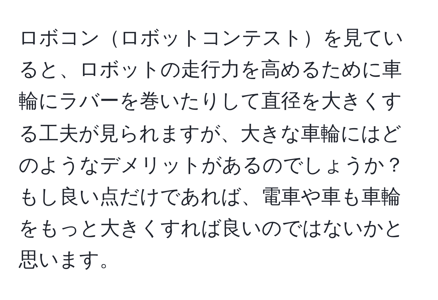 ロボコンロボットコンテストを見ていると、ロボットの走行力を高めるために車輪にラバーを巻いたりして直径を大きくする工夫が見られますが、大きな車輪にはどのようなデメリットがあるのでしょうか？もし良い点だけであれば、電車や車も車輪をもっと大きくすれば良いのではないかと思います。