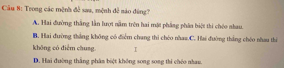 Trong các mệnh đề sau, mệnh đề nào đúng?
A. Hai đường thắng lần lượt nằm trên hai mặt phẳng phân biệt thì chéo nhau.
B. Hai đường thẳng không có điểm chung thì chéo nhau.C. Hai đường thẳng chéo nhau thì
không có điểm chung.
D. Hai đường thẳng phân biệt không song song thì chéo nhau.