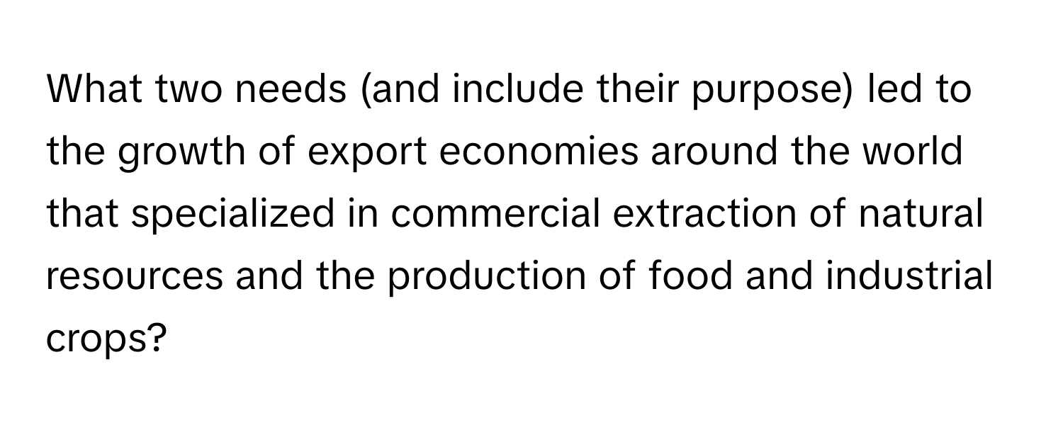 What two needs (and include their purpose) led to the growth of export economies around the world that specialized in commercial extraction of natural resources and the production of food and industrial crops?