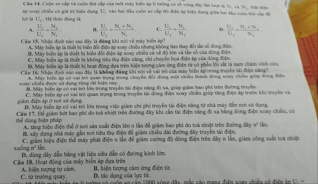 Cuộn sơ cấp và cuộn thứ cấp của một máy biến áp lí tưởng có số vòng dây lần lượt là Nị và N_3. Đặt điện
áp xoay chiều có giá trị hiệu dụng U_1 vào hai đầu cuộn sơ cấp thì điện áp hiệu dụng giữa hai đầu cuộn thứ cấp đề
hở là U_2 Hệ thức đúng là
A. frac U_1U_2=frac N_2N_1. frac U_1U_2=frac N_1+N_2N_1. C. frac U_1U_2=frac N_1N_2. D. frac U_1U_2=frac N_1+N_2N_2.
B.
Câu 15. Nhận định nào sau đây là đúng khi nói về máy biến áp?
A. Máy biến áp là thiết bị biến đổi điện áp xoay chiều nhưng không làm thay đổi tần số dòng điện.
B. Máy biến áp là thiết bị biến đổi điện áp xoay chiều cả về độ lớn và tần số của dòng điện.
C. Máy biến áp là thiết bị không tiêu thụ điện năng, chỉ chuyển hoá điện áp của dòng điện.
D. Máy biến áp là thiết bị hoạt động dựa trên hiện tượng cảm ứng điện từ có phần lõi sắt là nam châm vĩnh cửu.
Câu 16. Nhận định nào sau đây là không đúng khi nói về vai trò của máy biến áp trong truyền tải điện năng?
A. Máy biến áp có vai trò quan trọng trong chuyển đổi dòng một chiều thành dòng xoay chiều giúp dòng điện
xoay chiều được sử dụng rộng rãi hiện nay.
B. Máy biến áp có vai trò lớn trong truyền tải điện năng đi xa, giúp giảm hao phí trên đường truyền.
C. Máy biến áp có vai trò quan trọng trong truyền tải dòng điện xoay chiều giúp tăng điện áp trước khi truyền và
giảm điện áp ở nơi sử dụng.
D. Máy biến áp có vai trò lớn trong việc giảm chi phí truyền tải điện năng từ nhà máy đến nơi sử dụng.
Câu 17. Để giảm bớt hao phí do toả nhiệt trên đường dây khi cần tải điện năng đi xa bằng dòng điện xoay chiều, có
thể dùng biện pháp
A. tăng hiệu điện thế ở nơi sản xuất điện lên n lần để giảm hao phí do toả nhiệt trên đường dây n^2 lần.
B. xây dựng nhà máy gần nơi tiêu thụ điện đề giảm chiều dài đường dây truyền tải điện.
C. giảm hiệu điện thế máy phát điện n lần để giảm cường độ dòng điện trên dây n lần, giảm công suất toả nhiệt
xuồng n^2 lần.
D. dùng dây dẫn bằng vật liệu siêu dẫn có đường kính lớn.
Câu 18. Hoạt động của máy biển áp dựa trên
A. hiện tượng tự cảm.  B. hiện tượng cảm ứng điện từ.
C. từ trường quay. D. tác dụng của lực từ.
ứng có cuộn sơ cấp 1000 vòng dây mắc vào mang điên xoay chiều có điễn áp U_1=