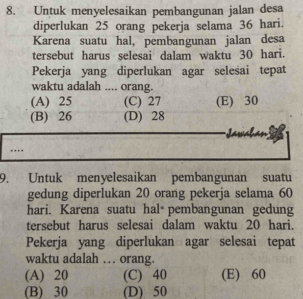 Untuk menyelesaikan pembangunan jalan desa
diperlukan 25 orang pekerja selama 36 hari.
Karena suatu hal, pembangunan jalan desa
tersebut harus selesai dalam waktu 30 hari.
Pekerja yang diperlukan agar selesai tepat
waktu adalah .... orang.
(A) 25 (C) 27 (E) 30
(B) 26 (D) 28
Jawal
9. Untuk menyelesaikan pembangunan suatu
gedung diperlukan 20 orang pekerja selama 60
hari. Karena suatu hal pembangunan gedung
tersebut harus selesai dalam waktu 20 hari.
Pekerja yang diperlukan agar selesai tepat
waktu adalah … orang.
(A) 20 (C) 40 (E) 60
(B) 30 (D) 50